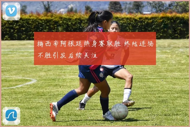 梅西率阿根廷热身赛取胜 终结连场不胜引发后续关注