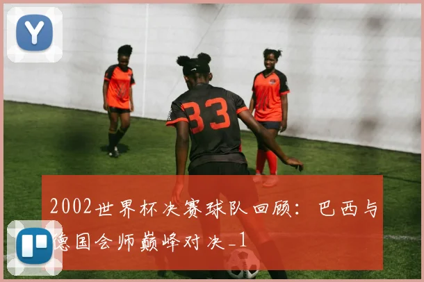 2002世界杯决赛球队回顾：巴西与德国会师巅峰对决_1