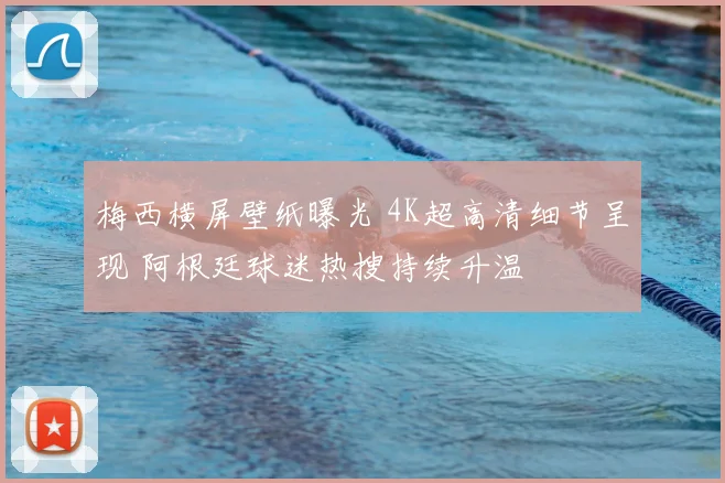 梅西横屏壁纸曝光 4K超高清细节呈现 阿根廷球迷热搜持续升温