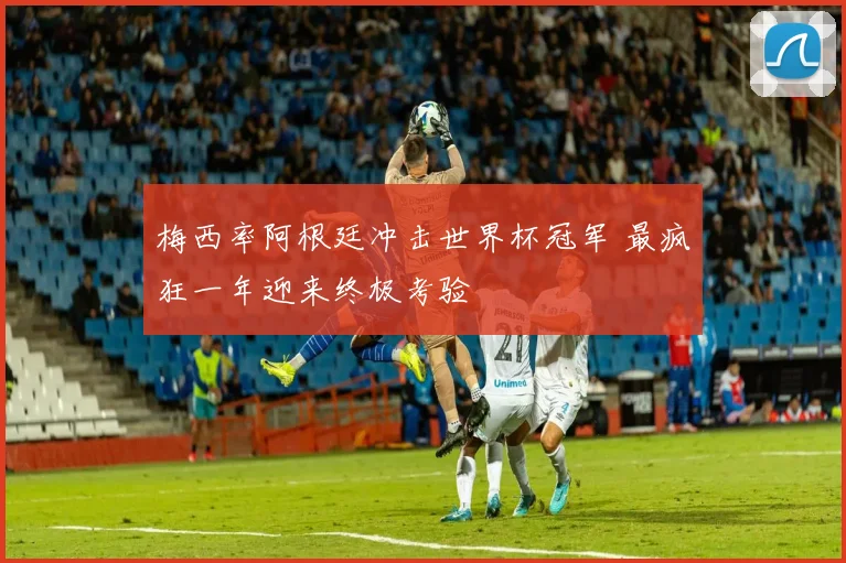 梅西率阿根廷冲击世界杯冠军 最疯狂一年迎来终极考验