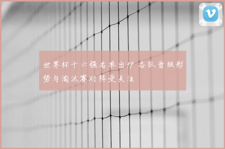 世界杯十六强名单出炉 各队晋级形势与淘汰赛对阵受关注