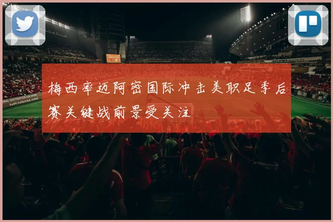 梅西率迈阿密国际冲击美职足季后赛关键战前景受关注