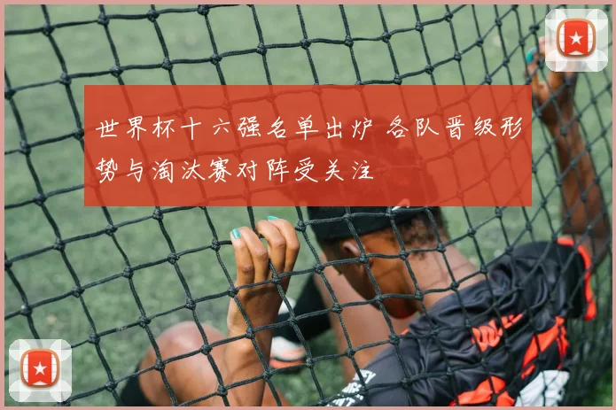 世界杯十六强名单出炉 各队晋级形势与淘汰赛对阵受关注
