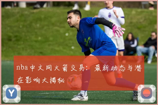 nba中文网火箭交易：最新动态与潜在影响大揭秘