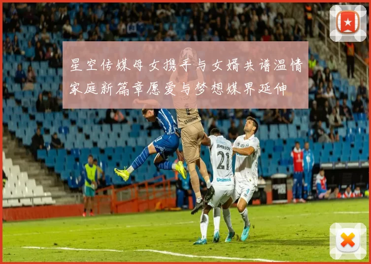 星空传媒母女携手与女婿共谱温情家庭新篇章愿爱与梦想媒界延伸