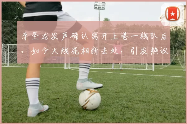 李圣龙发声确认离开上港一线队后，如今火线亮相新去处，引发热议