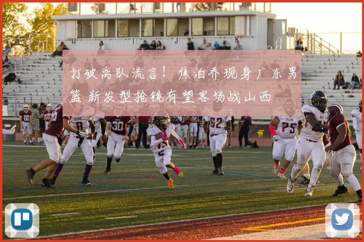 打破离队流言！焦泊乔现身广东男篮 新发型抢镜有望客场战山西