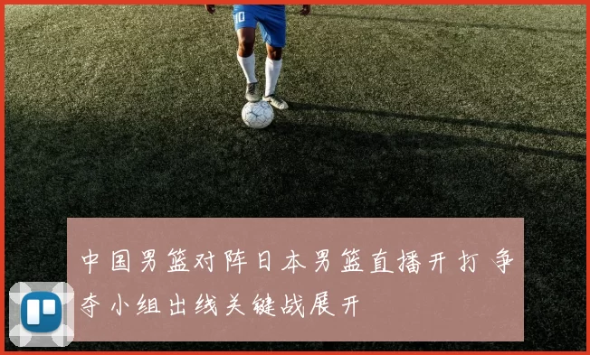 中国男篮对阵日本男篮直播开打 争夺小组出线关键战展开