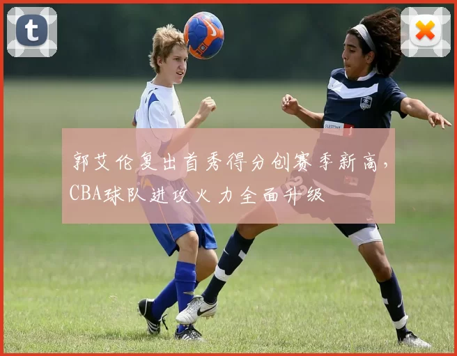 郭艾伦复出首秀得分创赛季新高，CBA球队进攻火力全面升级