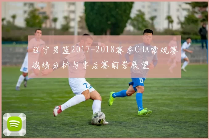 辽宁男篮2017-2018赛季CBA常规赛战绩分析与季后赛前景展望