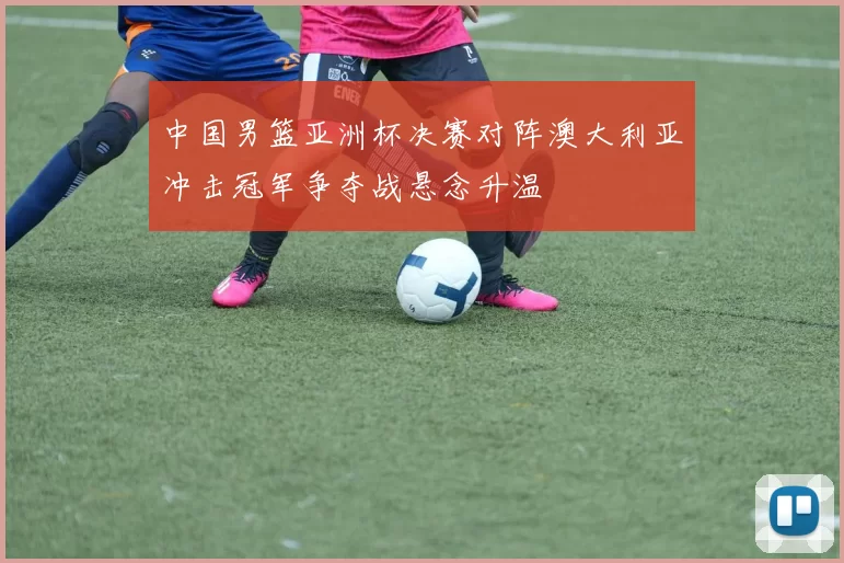 中国男篮亚洲杯决赛对阵澳大利亚冲击冠军争夺战悬念升温