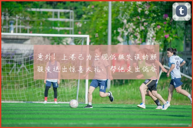 意外！上港已为出现低级失误的颜骏凌送出惊喜大礼，帮他走出低谷