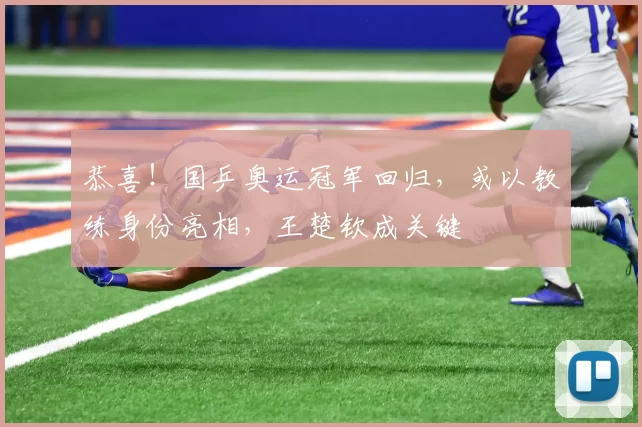 恭喜！国乒奥运冠军回归，或以教练身份亮相，王楚钦成关键