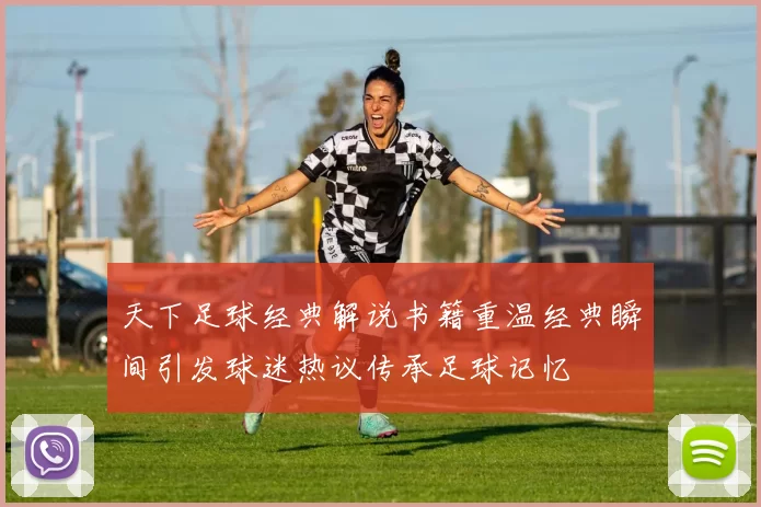 天下足球经典解说书籍重温经典瞬间引发球迷热议传承足球记忆