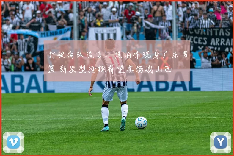 打破离队流言！焦泊乔现身广东男篮 新发型抢镜有望客场战山西