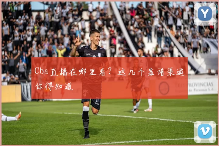 Cba直播在哪里看？这几个靠谱渠道你得知道