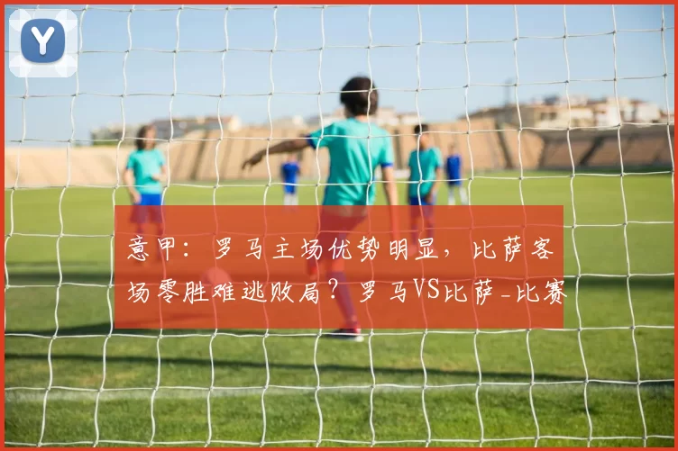 意甲:罗马主场优势明显,比萨客场零胜难逃败局?罗马VS比萨_比赛_欧冠_国米