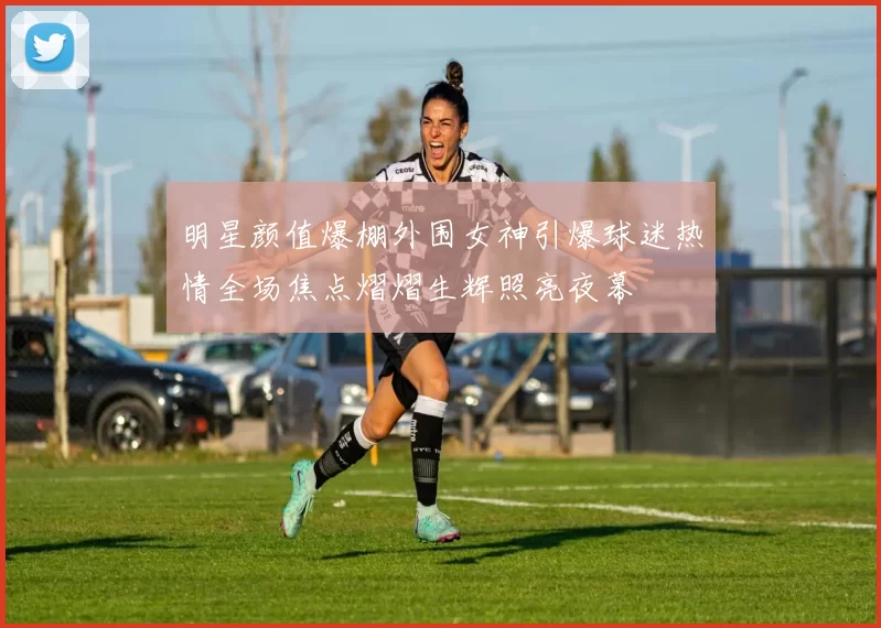 明星颜值爆棚外围女神引爆球迷热情全场焦点熠熠生辉照亮夜幕