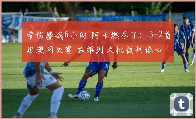 带伤鏖战6小时 阿卡燃尽了:3-2首进澳网决赛 兹维列夫批裁判偏心