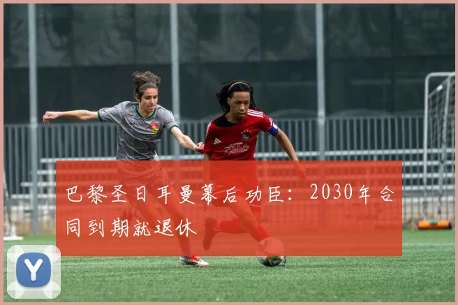 巴黎圣日耳曼幕后功臣：2030年合同到期就退休