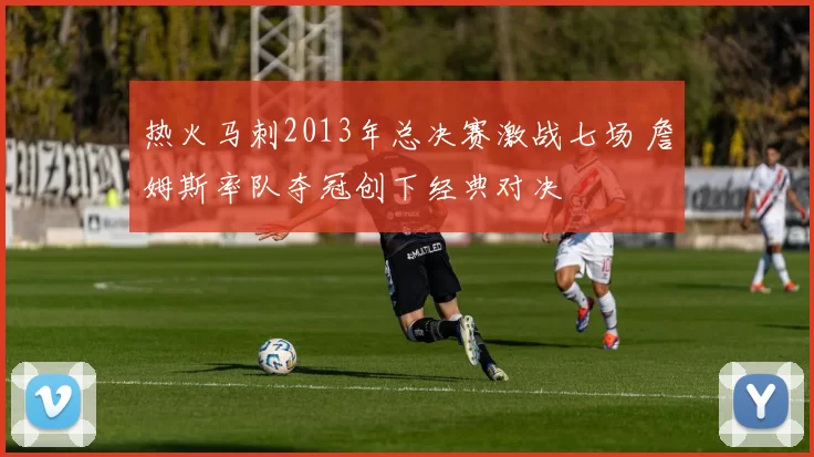 热火马刺2013年总决赛激战七场 詹姆斯率队夺冠创下经典对决