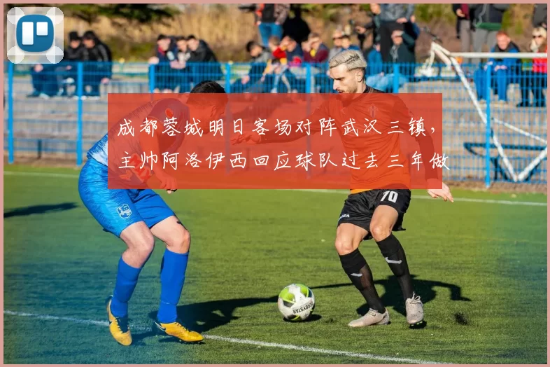 成都蓉城明日客场对阵武汉三镇，主帅阿洛伊西回应球队过去三年做客武汉为何难求一胜