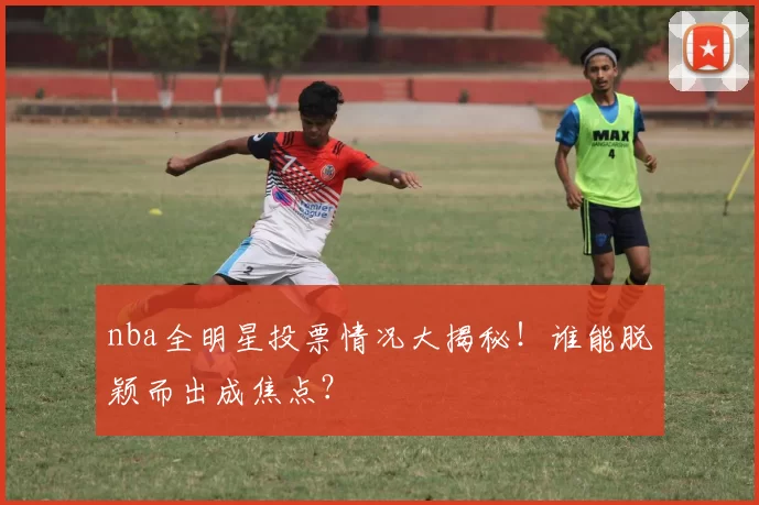 nba全明星投票情况大揭秘！谁能脱颖而出成焦点？