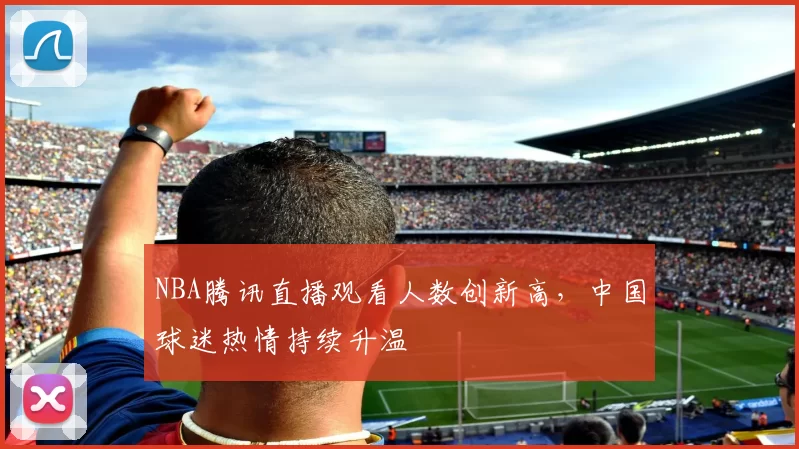 NBA腾讯直播观看人数创新高，中国球迷热情持续升温
