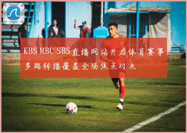 KBS MBC SBS直播网站开启体育赛事多路转播覆盖全场焦点对决