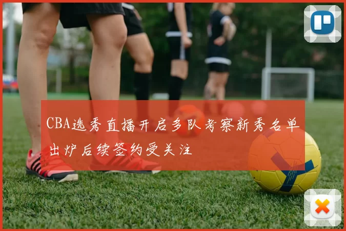 CBA选秀直播开启多队考察新秀名单出炉后续签约受关注