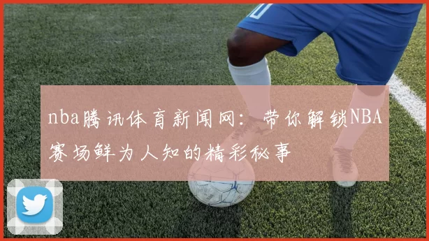 nba腾讯体育新闻网：带你解锁NBA赛场鲜为人知的精彩秘事