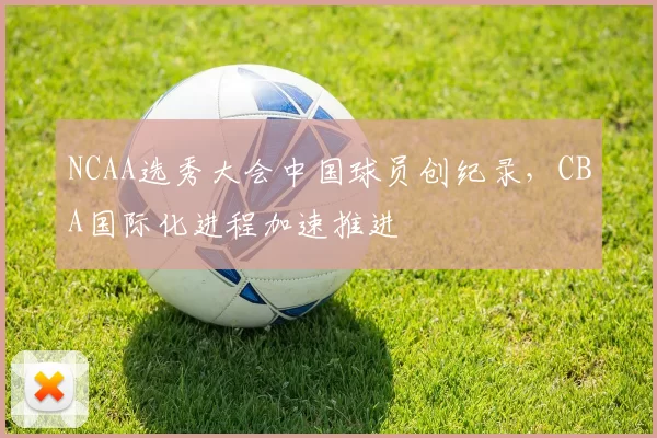 NCAA选秀大会中国球员创纪录，CBA国际化进程加速推进