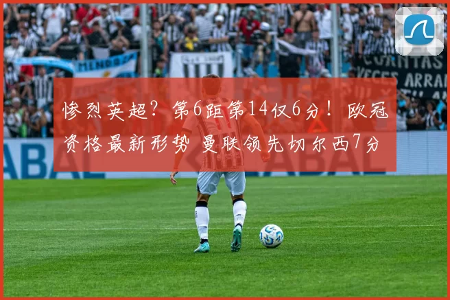 惨烈英超？第6距第14仅6分！欧冠资格最新形势 曼联领先切尔西7分_积分榜_阿森纳_阿森纳