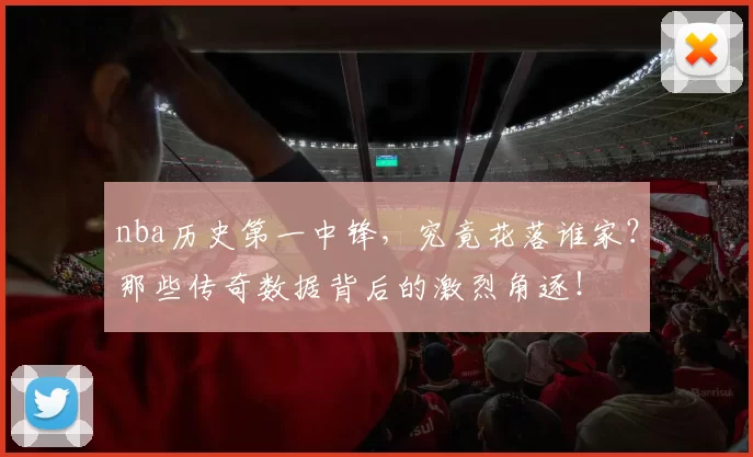 nba历史第一中锋，究竟花落谁家？那些传奇数据背后的激烈角逐！