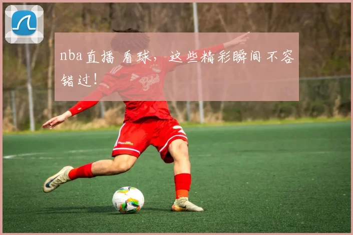 nba直播 看球，这些精彩瞬间不容错过！