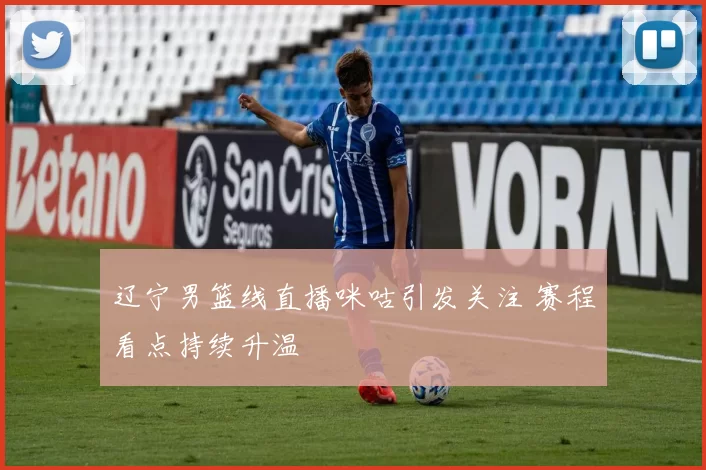 辽宁男篮线直播咪咕引发关注 赛程看点持续升温