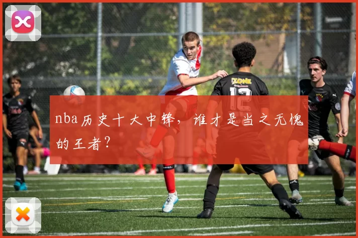 nba历史十大中锋,谁才是当之无愧的王者?