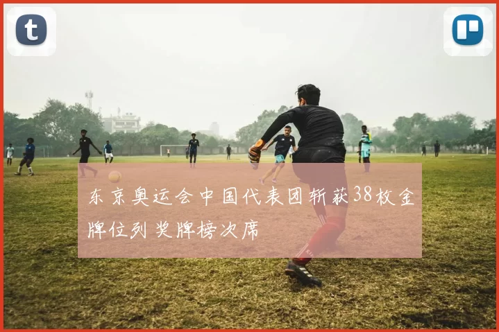 东京奥运会中国代表团斩获38枚金牌位列奖牌榜次席