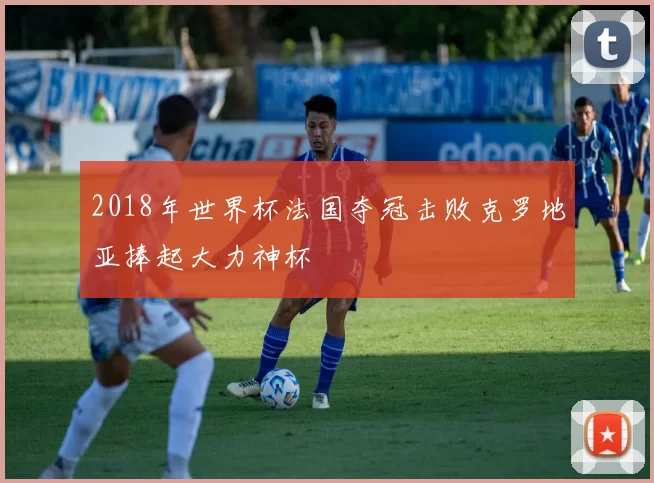 2018年世界杯法国夺冠击败克罗地亚捧起大力神杯