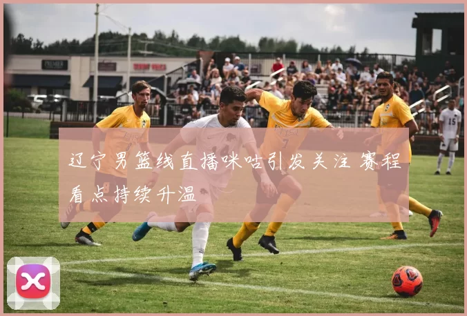 辽宁男篮线直播咪咕引发关注 赛程看点持续升温