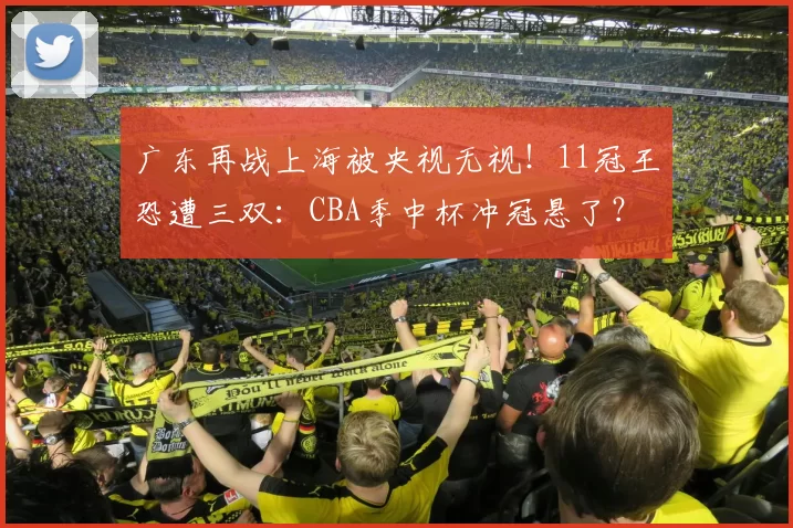 广东再战上海被央视无视!11冠王恐遭三双:CBA季中杯冲冠悬了?