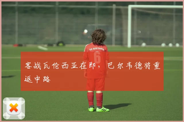 客战瓦伦西亚在即，巴尔韦德将重返中路