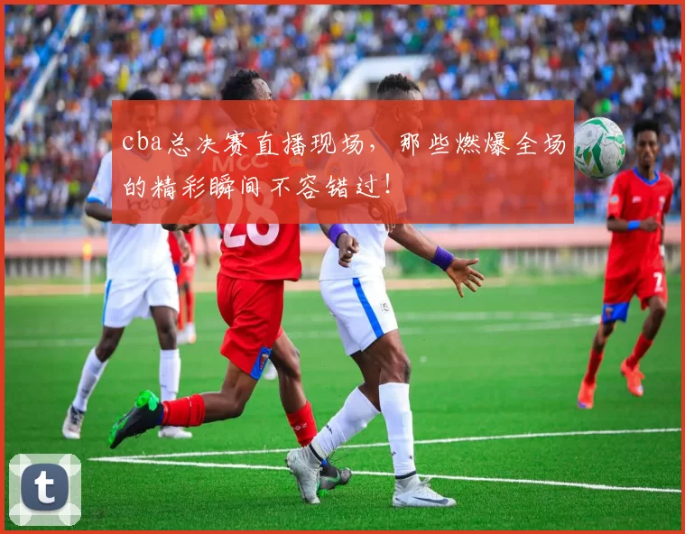 cba总决赛直播现场，那些燃爆全场的精彩瞬间不容错过！