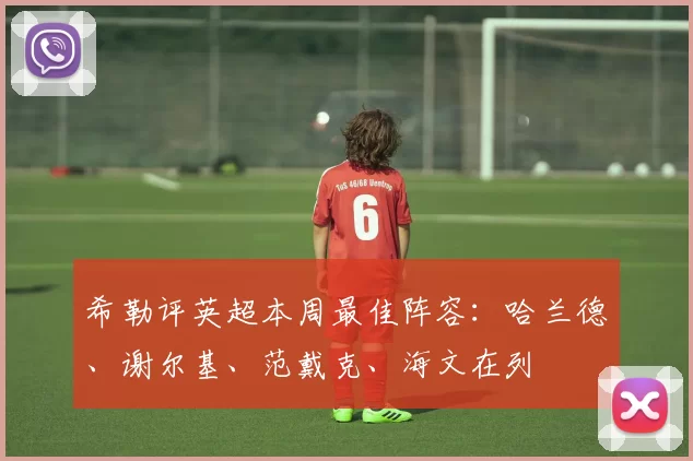 希勒评英超本周最佳阵容：哈兰德、谢尔基、范戴克、海文在列