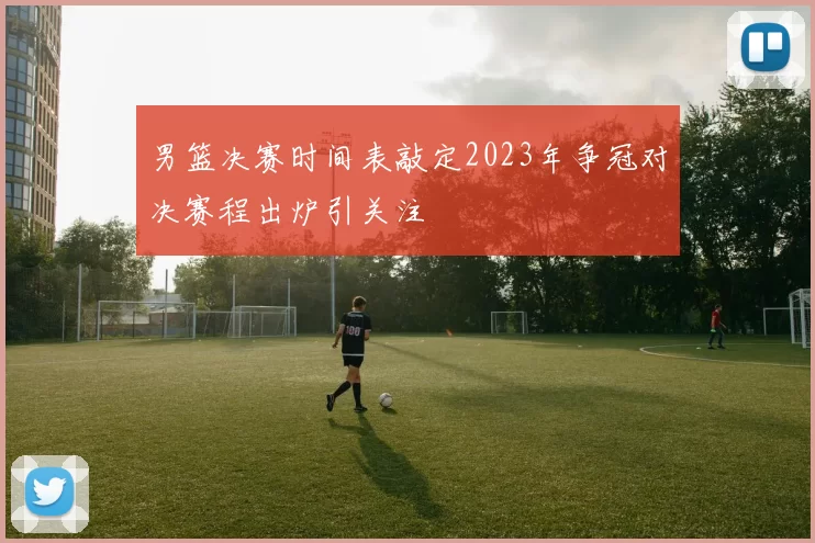 男篮决赛时间表敲定2023年争冠对决赛程出炉引关注