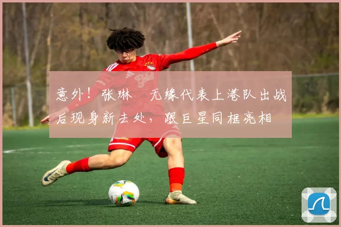 意外！张琳芃无缘代表上港队出战后现身新去处，跟巨星同框亮相