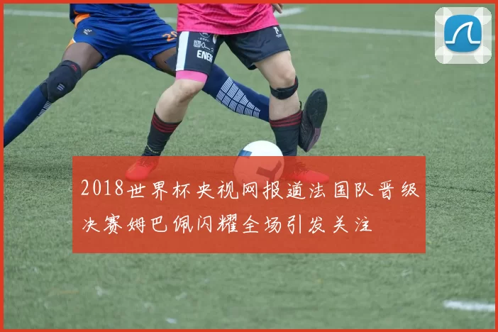 2018世界杯央视网报道法国队晋级决赛姆巴佩闪耀全场引发关注