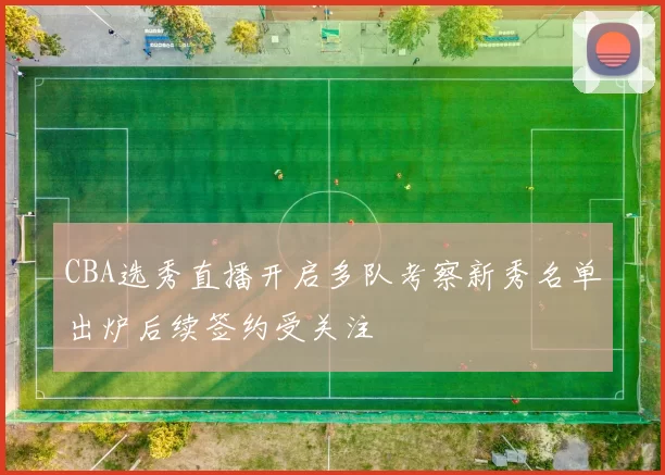 CBA选秀直播开启多队考察新秀名单出炉后续签约受关注