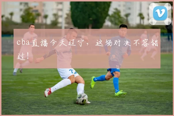 cba直播今天辽宁，这场对决不容错过！