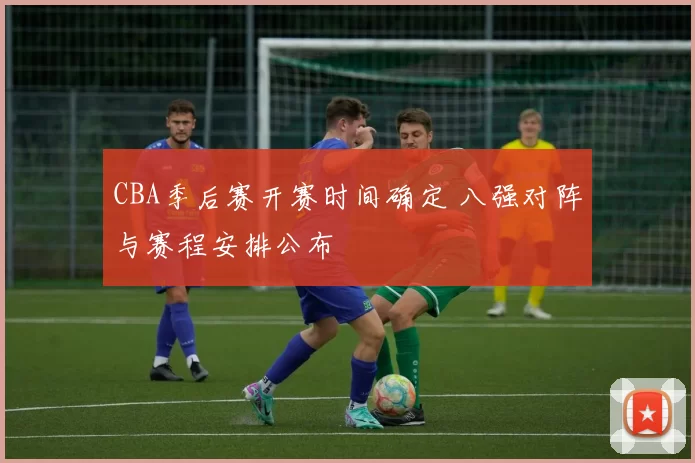 CBA季后赛开赛时间确定 八强对阵与赛程安排公布